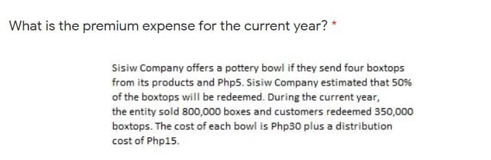What is the premium expense for the current year? *
Sisiw Company offers a pottery bowl if they send four boxtops
from its products and Php5. Sisiw Company estimated that 50%
of the boxtops will be redeemed. During the current year,
the entity sold 800,000 boxes and customers redeemed 350,000
boxtops. The cost of each bowl is Php30 plus a distribution
cost of Php15.
