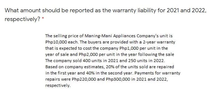 What amount should be reported as the warranty liability for 2021 and 2022,
respectively? *
The selling price of Maning-Mani Appliances Company's unit is
Php10,000 each. The buyers are provided with a 2-year warranty
that is expected to cost the company Php1,000 per unit in the
year of sale and Php2,000 per unit in the year following the sale
The company sold 400 units in 2021 and 250 units in 2022.
Based on company estimates, 20% of the units sold are repaired
in the first year and 40% in the second year. Payments for warranty
repairs were Php220,000 and Php300,000 in 2021 and 2022,
respectively.
