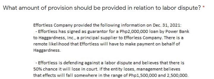What amount of provision should be provided in relation to labor dispute?
Effortless Company provided the following information on Dec. 31, 2021:
- Effortless has signed as guarantor for a Php2,000,000 loan by Power Bank
to Haggardness, Inc., a principal supplier to Efforless Company. There is a
remote likelihood that Effortless will have to make payment on behalf of
Haggardness.
- Effortless is defending against a labor dispute and believes that there is
50% chance it will lose in court. If the entity loses, management believes
that effects will fall somewhere in the range of Php1,500,000 and 2,500,000.
