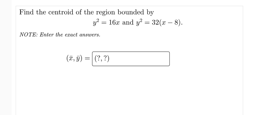 Find the centroid of the region bounded by
y²
=
NOTE: Enter the exact answers.
16x and y² = 32(x − 8).
(x, y) = (?, ?)