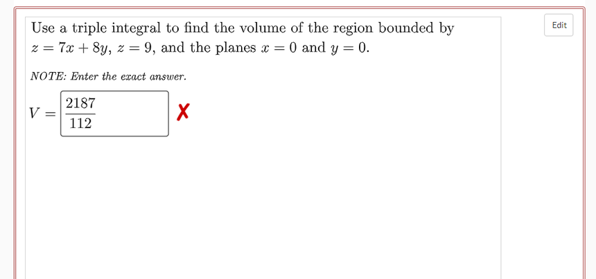 Use a triple integral to find the volume of the region bounded by
z = 7x + 8y, z = 9, and the planes x = 0 and y = 0.
Edit
%3D
NOTE: Enter the exact answer.
2187
V
%3D
112
