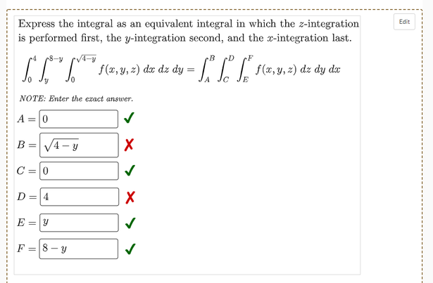 Express the integral as an equivalent integral in which the z-integration
is performed first, the y-integration second, and the x-integration last.
Edit
B
-D
IIT (7,y, 2) dar dz dy =
dz
dy dx
NOTE: Enter the exact answer.
A =0
В -
V4- y
C =0
D
4.
E
F =
8 - y
||
