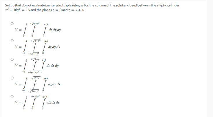 Set up (but do not evaluate) an iterated triple integral for the volume of the solid enclosed between the elliptic cylinder
x² + 16y = 16 and the planes z = 0 and z = x + 4.
x+4
V =
dz dx dy
4 4V- +4
/ | dzdy dx
V =
-4 -4T-y 0
% =
dz dx dy
-l -4V1-y 0
16-r
| | dz dy dx
V =
16-
I 16-16y x+4
V =
dz dx dy
