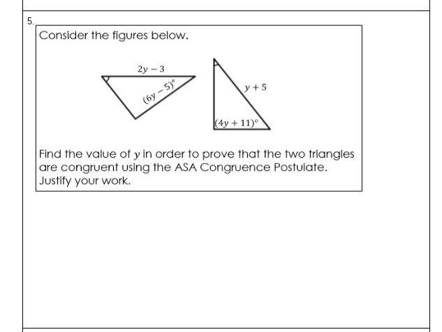 5.
Consider the figures below.
2у - 3
y +5
(бу - 5)
(4y + 11)°
Find the value of y in order to prove that the two triangles
are congruent using the ASA Congruence Postulate.
Justify your work.
