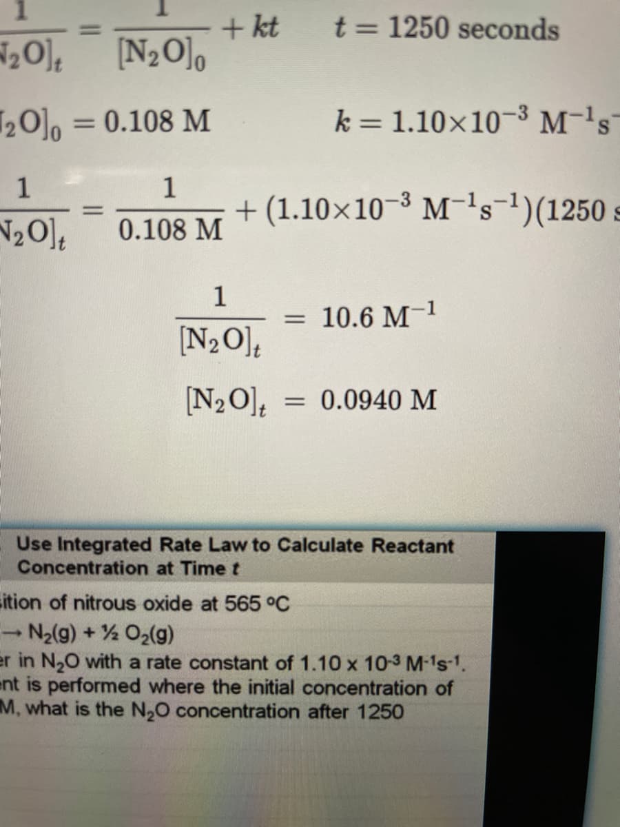 + kt
[N2O],
t = 1250 seconds
%3D
%3D
20], = 0.108 M
k = 1.10×10-3 M-'s
%3D
1
+ (1.10×10-3 M's)(1250 s
1
%3D
N20],
0.108 M
1
10.6 M-1
%3D
[N2O],
[N2O],
0.0940 M
Use Integrated Rate Law to Calculate Reactant
Concentration at Time t
sition of nitrous oxide at 565 °C
N2(g) + 2 O2(g)
er in N20 with a rate constant of 1.10 x 10-3 M-1s1.
ent is performed where the initial concentration of
M, what is the N,0 concentration after 1250
