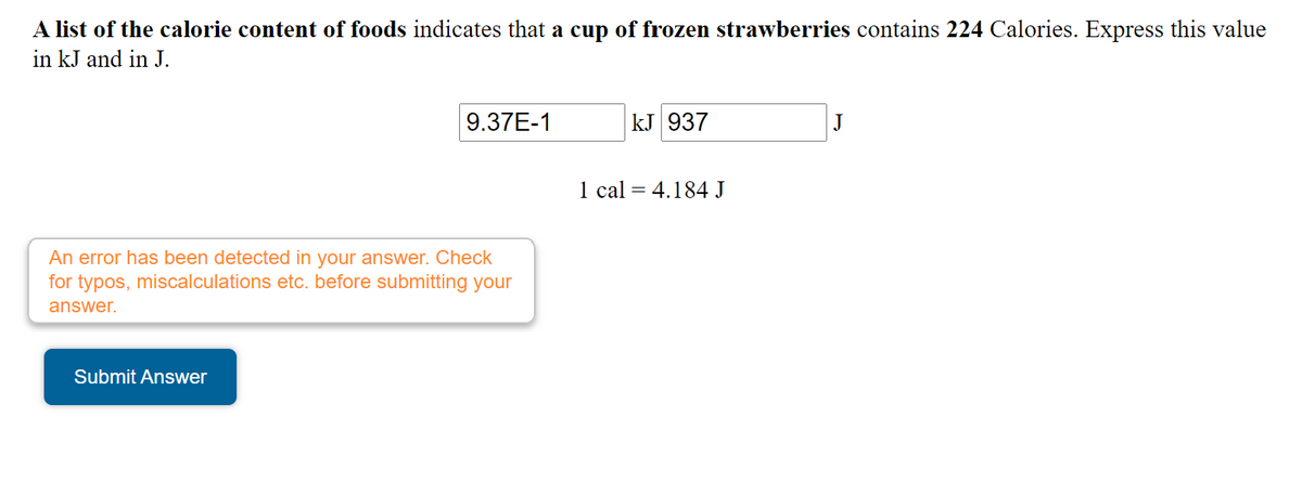 A list of the calorie content of foods indicates that a cup of frozen strawberries contains 224 Calories. Express this value
in kJ and in J.
9.37E-1
kJ 937
1 cal = 4.184 J
An error has been detected in your answer. Check
for typos, miscalculations etc. before submitting your
answer.
Submit Answer
