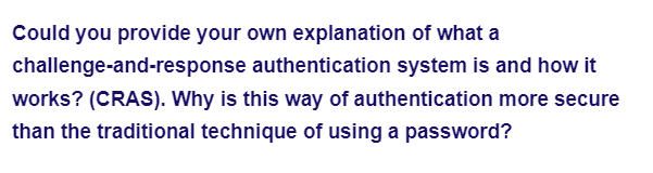 Could you provide your own explanation of what a
authentication system is and how it
challenge-and-response
works? (CRAS). Why is this way of authentication more secure
than the traditional technique of using a password?