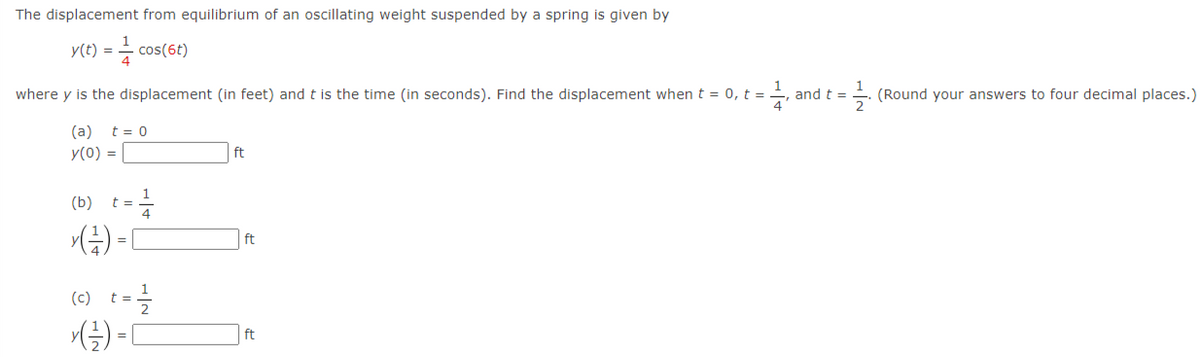 The displacement from equilibrium of an oscillating weight suspended by a spring is given by
y(t) = - cos(6t)
where y is the displacement (in feet) and t is the time (in seconds). Find the displacement whent = 0, t =
(Round your answers to four decimal places.)
2
and t =
(a)
t = 0
y(0) =
ft
(b)
1
t =
ft
=
(e) t-을
() = [
ft
