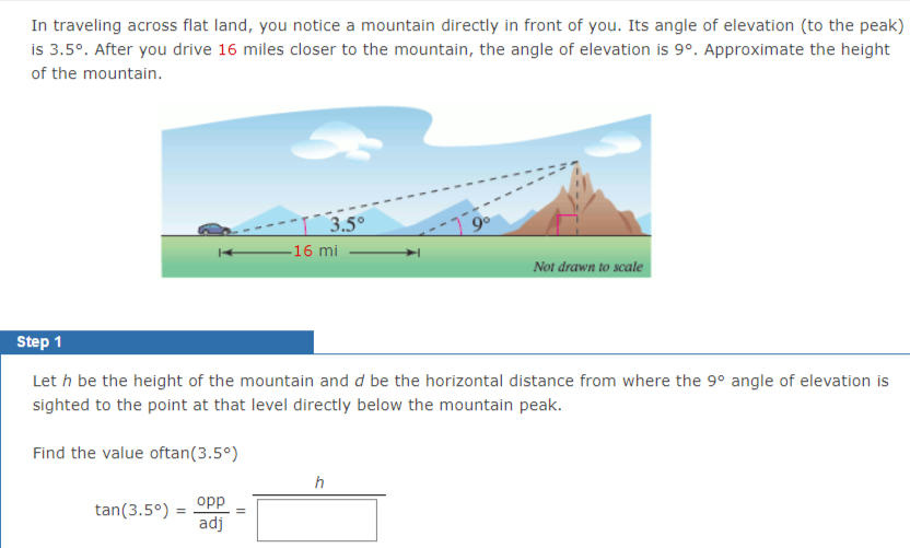 In traveling across flat land, you notice a mountain directly in front of you. Its angle of elevation (to the peak)
is 3.5°. After you drive 16 miles closer to the mountain, the angle of elevation is 9°. Approximate the height
of the mountain.
3.5°
-16 mi
Not drawn to scale
Step 1
Let h be the height of the mountain and d be the horizontal distance from where the 9° angle of elevation is
sighted to the point at that level directly below the mountain peak.
Find the value oftan(3.5°)
h
tan(3.5°) =
opp
%3D
adj
