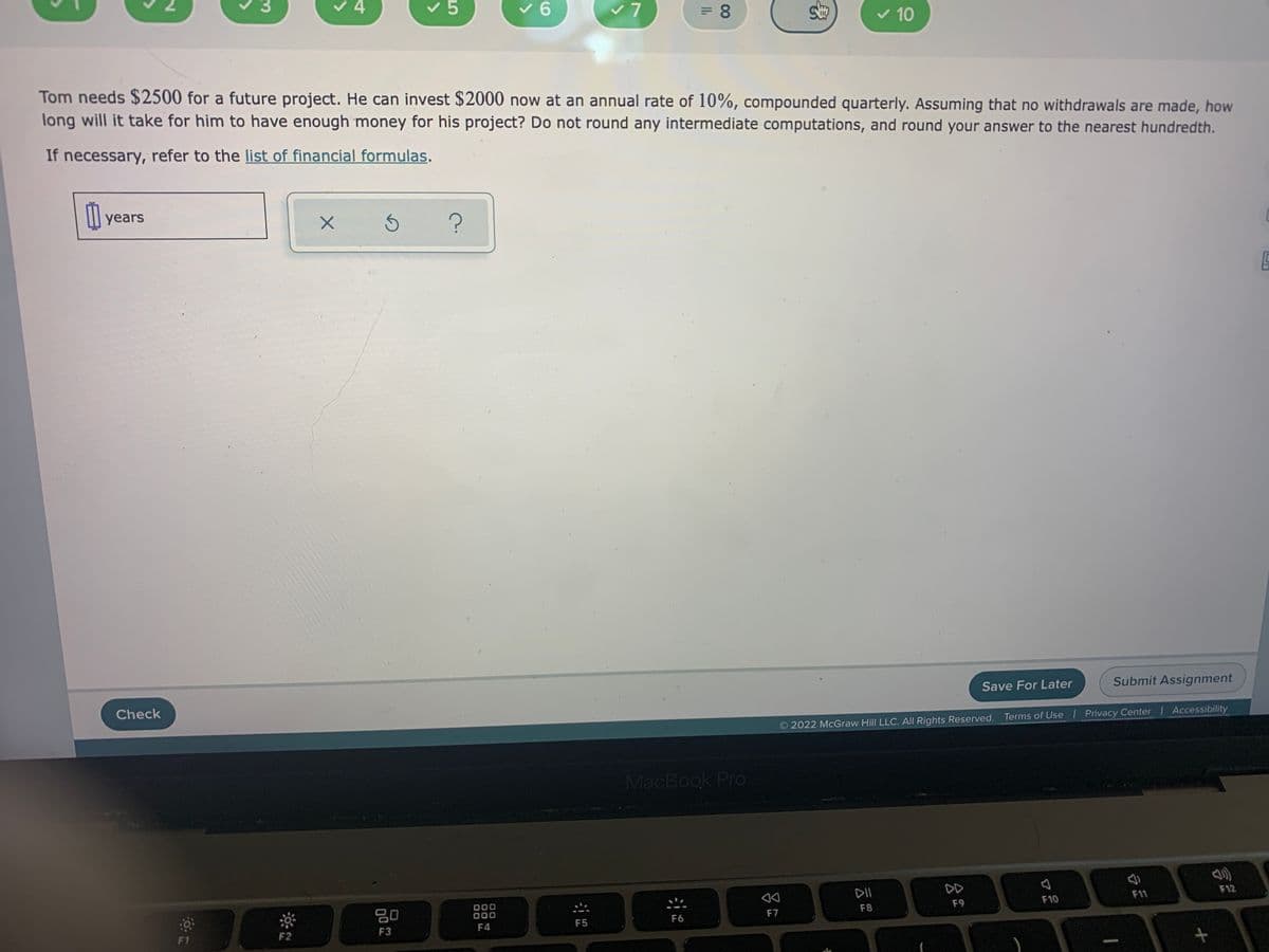 v 4
v 5
v 6
v7
v 10
Tom needs $2500 for a future project. He can invest $2000 now at an annual rate of 10%, compounded quarterly. Assuming that no withdrawals are made, how
long will it take for him to have enough money for his project? Do not round any intermediate computations, and round your answer to the nearest hundredth.
If necessary, refer to the list of financial formulas.
l years
Submit Assignment
Save For Later
Check
2022 McGraw Hill LLC. All Rights Reserved. Terms of Use Privacy Center Accessibility
MacBook Pro
DD
F12
DII
F11
F10
F9
F8
80
000
F4
F7
F6
F5
F3
F1
F2
