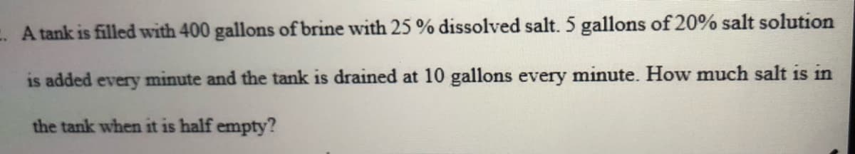 A tank is filled with 400 gallons of brine with 25 % dissolved salt. 5 gallons of 20% salt solution
is added every minute and the tank is drained at 10 gallons every minute. How much salt is in
the tank when it is half empty?
