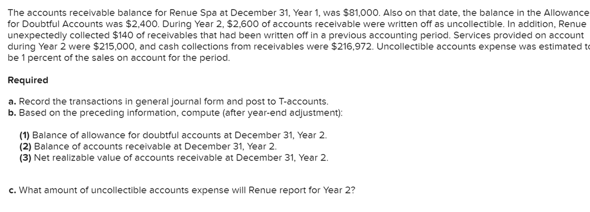 The accounts receivable balance for Renue Spa at December 31, Year 1, was $81,000. Also on that date, the balance in the Allowance
for Doubtful Accounts was $2,400. During Year 2, $2,600 of accounts receivable were written off as uncollectible. In addition, Renue
unexpectedly collected $140 of receivables that had been written off in a previous accounting period. Services provided on account
during Year 2 were $215,000, and cash collections from receivables were $216,972. Uncollectible accounts expense was estimated to
be 1 percent of the sales on account for the period.
Required
a. Record the transactions in general journal form and post to T-accounts.
b. Based on the preceding information, compute (after year-end adjustment):
(1) Balance of allowance for doubtful accounts at December 31, Year 2.
(2) Balance of accounts receivable at December 31, Year 2.
(3) Net realizable value of accounts receivable at December 31, Year 2.
c. What amount of uncollectible accounts expense will Renue report for Year 2?