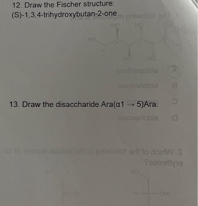 12. Draw the Fischer structure:
(S)-1,3,4-trihydroxybutan-2-onem pniwollot d
HO
HQ.
HO
azotnegobls
seoxeriotex
13. Draw the disaccharide Ara(a1 → 5) Ara.
A
O
920xerlobls 0
8
OH
par autod onthai priwallot eri to doinW S
Secoirivie
