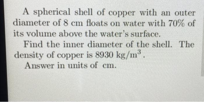 A spherical shell of copper with an outer
diameter of 8 cm floats on water with 70% of
its volume above the water's surface.
Find the inner diameter of the shell. The
density of copper is 8930 kg/m³.
Answer in units of cm.