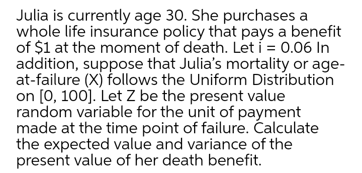 Julia is currently age 30. She purchases a
whole life insurance policy that pays a benefit
of $1 at the moment of death. Let i = 0.06 In
addition, suppose that Julia's mortality or age-
at-failure (X) follows the Uniform Distribution
on [0, 100]. Let Z be the present value
random variable for the unit of payment
made at the time point of failure. Calculate
the expected value and variance of the
present value of her death benefit.
