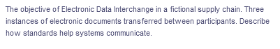 The objective of Electronic Data Interchange in a fictional supply chain. Three
instances of electronic documents transferred between participants. Describe
how standards help systems communicate.
