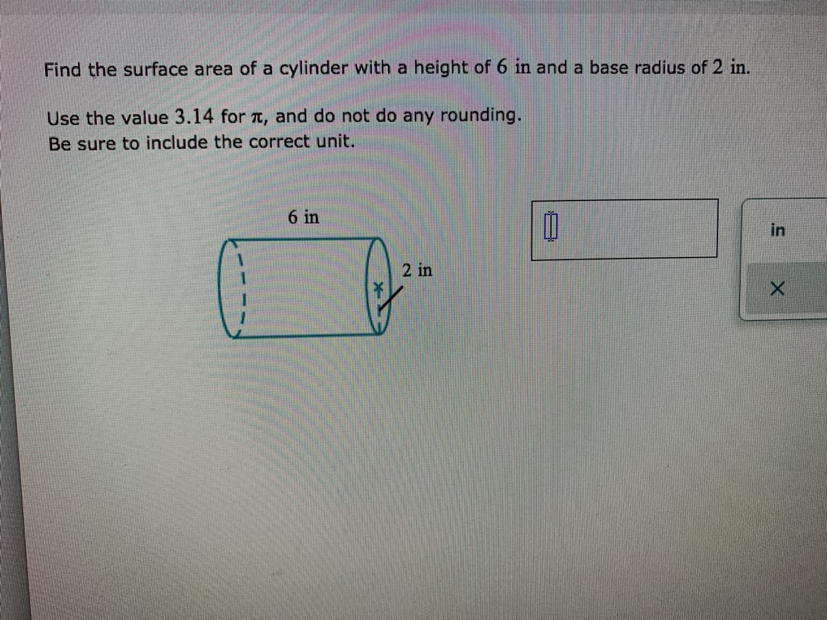 Find the surface area of a cylinder with a height of 6 in and a base radius of 2 in.
Use the value 3.14 for a, and do not do any rounding.
Be sure to include the correct unit.
6 in
in
2 in
