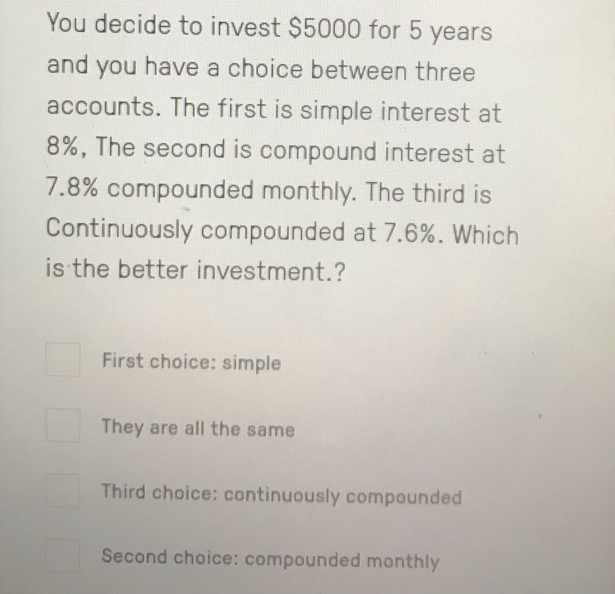 You decide to invest $5000 for 5 years
and you have a choice between three
accounts. The first is simple interest at
8%, The second is compound interest at
7.8% compounded monthly. The third is
Continuously compounded at 7.6%. Which
is the better investment.?
First choice: simple
They are all the same
Third choice: continuously compounded
Second choice: compounded monthly
