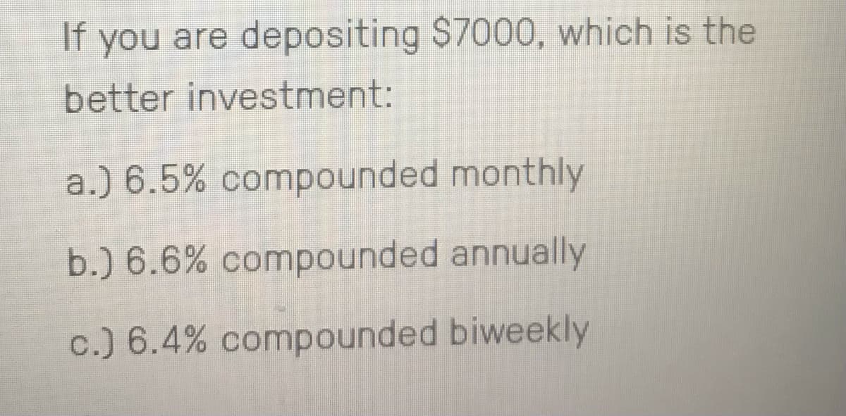 If you are depositing $7000, which is the
better investment:
a.) 6.5% compounded monthly
b.) 6.6% compounded annually
c.) 6.4% compounded biweekly
