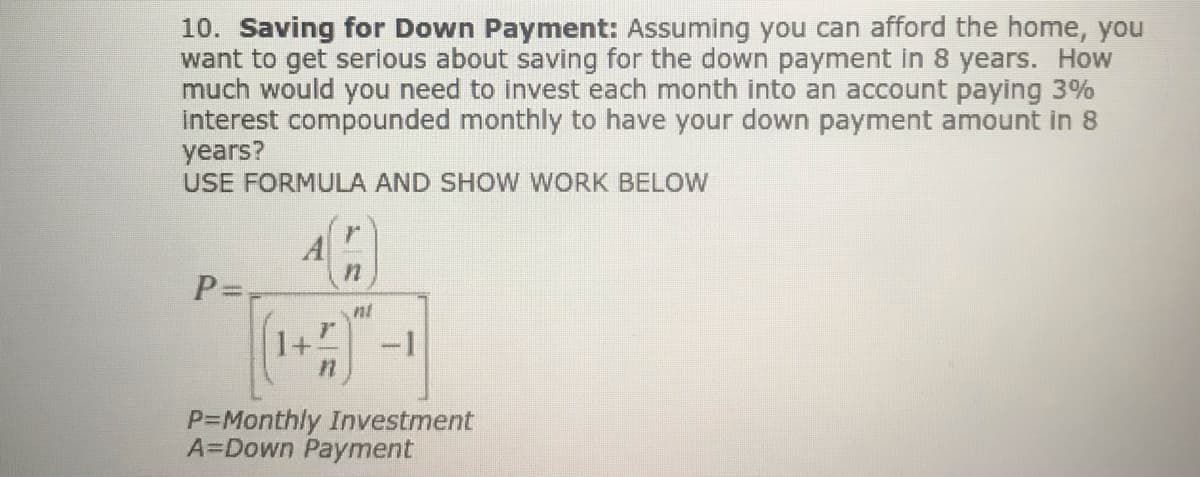 10. Saving for Down Payment: Assuming you can afford the home, you
want to get serious about saving for the down payment in 8 years. How
much would you need to invest each month into an account paying 3%
Interest compounded monthly to have your down payment amount in 8
years?
USE FORMULA AND SHOW WORK BELOW
A
P=
nt
-1
P=Monthly Investment
A=Down Payment
