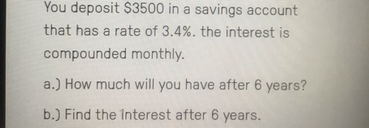 You deposit $3500 in a savings account
that has a rate of 3.4%. the interest is
compounded monthly.
a.) How much will you have after 6 years?
b.) Find the interest after 6 years.
