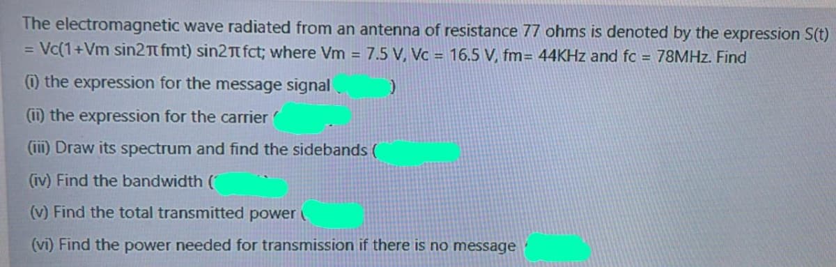 The electromagnetic wave radiated from an antenna of resistance 77 ohms is denoted by the expression S(t)
Vc(1+Vm sin2T fmt) sin2Tt fct; where Vm = 7.5 V, Vc = 16.5 V, fm= 44KHZ and fc = 78MHZ. Find
%3D
(1) the expression for the message signal
(ii) the expression for the carrier
(iii) Draw its spectrum and find the sidebands (
(iv) Find the bandwidth (
(v) Find the total transmitted power
(vi) Find the power needed for transmission if there is no message
