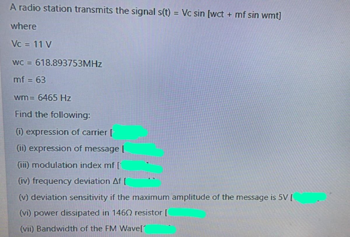 A radio station transmits the signal s(t) = Vc sin [wct + mf sin wmt]
where
Vc = 11 V
wC = 618.893753MHZ
mf = 63
%3D
wm= 6465 Hz
Find the following:
(1) expression of carrier [
(ii) expression of message [
(iii) modulation index mf [
(iv) frequency deviation Af (
(v) deviation sensitivity if the maximum amplitude of the message is 5V [
(vi) power dissipated in 1460 resistor [
(vii) Bandwidth of the FM Wave[
