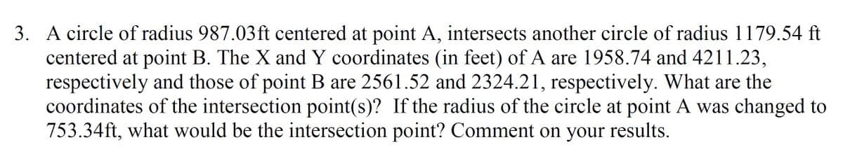 3. A circle of radius 987.03ft centered at point A, intersects another circle of radius 1179.54 ft
centered at point B. The X and Y coordinates (in feet) of A are 1958.74 and 4211.23,
respectively and those of point B are 2561.52 and 2324.21, respectively. What are the
coordinates of the intersection point(s)? If the radius of the circle at point A was changed to
753.34ft, what would be the intersection point? Comment on your results.
