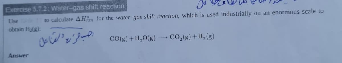 Exercise 5.7.2: Water-gas shift reaction
Use to calculate AHm for the water-gas shift reaction, which is used industrially on an enormous scale to
obtain H2(g):
s'v}e co(g) + H,O(g) -→ CO,(g) + H, (8)
Answer
