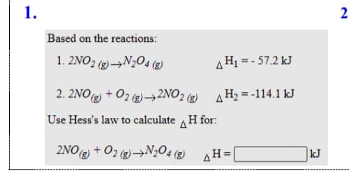 1.
Based on the reactions:
1. 2NO2 (g)→N204 (2)
AHj = - 57.2 kJ
2. 2NOg) + 02 g)→2NO2 ) A H2 = -114.1 kJ
Use Hess's law to calculate H for:
2NO2 + 02 (g)→N,O4 (g) AH=|
kJ
