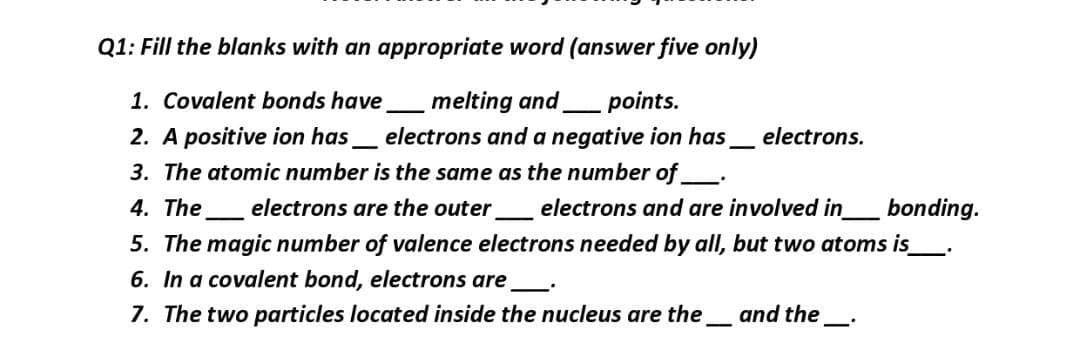Q1: Fill the blanks with an appropriate word (answer five only)
melting and
electrons and a negative ion has
3. The atomic number is the same as the number of .
1. Covalent bonds have
points.
2. A positive ion has
electrons.
4. The
electrons are the outer
electrons and are involved in
bonding.
5. The magic number of valence electrons needed by all, but two atoms is_.
6. In a covalent bond, electrons are
7. The two particles located inside the nucleus are the_ and the_:
