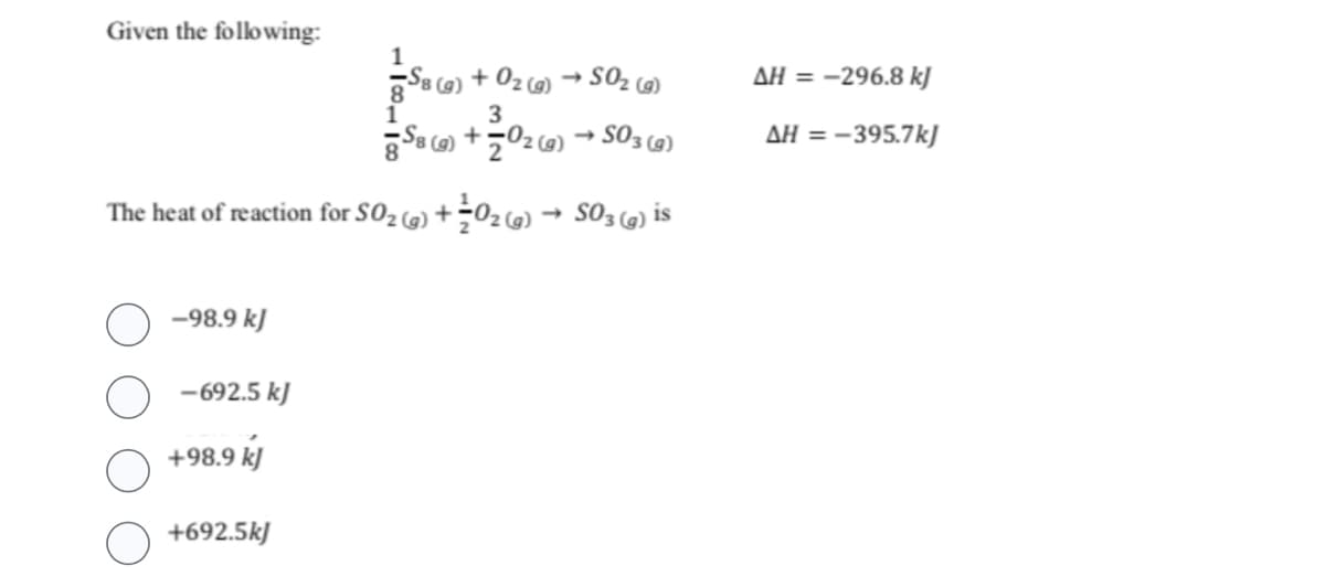 Given the following:
3
88 (g) +02 (g) → SO3(g)
The heat of reaction for SO₂(g) + 0₂ (g) → SO3(g) is
-98.9 kJ
-692.5 kJ
+98.9 kJ
1
S8 (g) + O₂(g) → SO₂ (g)
(0)
+692.5kJ
AH = -296.8 kJ
AH = -395.7kJ