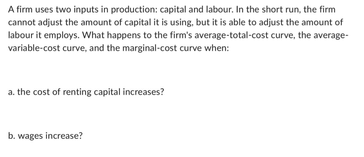 A firm uses two inputs in production: capital and labour. In the short run, the firm
cannot adjust the amount of capital it is using, but it is able to adjust the amount of
labour it employs. What happens to the firm's average-total-cost curve, the average-
variable-cost curve, and the marginal-cost curve when:
a. the cost of renting capital increases?
b. wages increase?