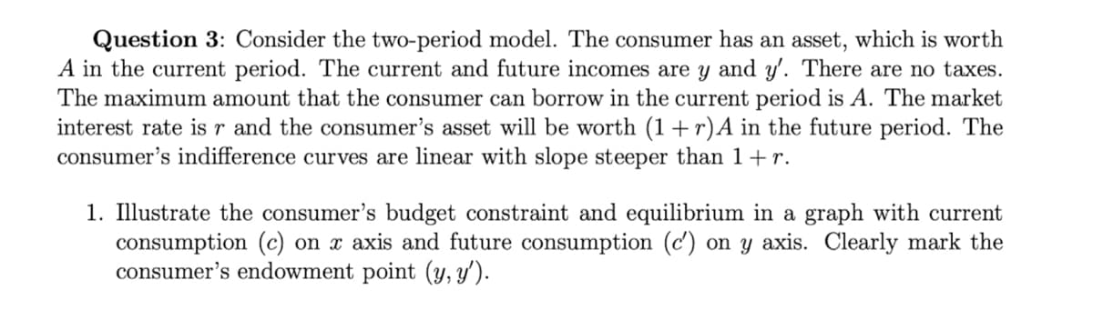 Question 3: Consider the two-period model. The consumer has an asset, which is worth
A in the current period. The current and future incomes are y and y'. There are no taxes.
The maximum amount that the consumer can borrow in the current period is A. The market
interest rate is r and the consumer's asset will be worth (1 + r)A in the future period. The
consumer's indifference curves are linear with slope steeper than 1+r.
1. Illustrate the consumer's budget constraint and equilibrium in a graph with current
consumption (c) on x axis and future consumption (c') on y axis. Clearly mark the
consumer's endowment point (y, y').