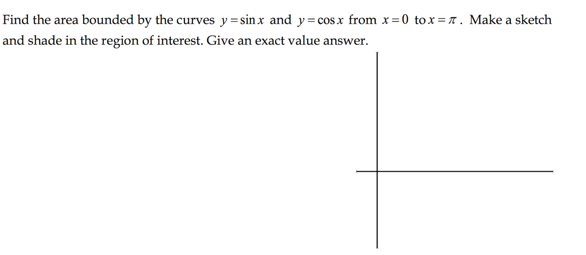 Find the area bounded by the curves y = sin x and y = cos x from x=0 tox= T . Make a sketch
and shade in the region of interest. Give an exact value answer.

