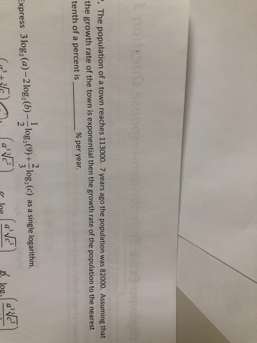 ome
. The population of a town reaches 113000. 7 years ago the population was 82000. Assuming that
the growth rate of the town is exponential then the growth rate of the population to the nearest
tenth of a percent is
% per year.
Express 3 log, (a)-2log,(b)- log, (9)+-log,(c) as a single logarithm.
3 32
B.
