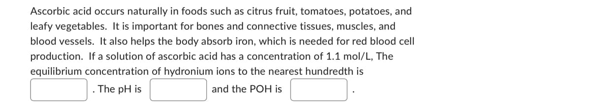 Ascorbic acid occurs naturally in foods such as citrus fruit, tomatoes, potatoes, and
leafy vegetables. It is important for bones and connective tissues, muscles, and
blood vessels. It also helps the body absorb iron, which is needed for red blood cell
production. If a solution of ascorbic acid has a concentration of 1.1 mol/L, The
equilibrium concentration of hydronium ions to the nearest hundredth is
The pH is
and the POH is