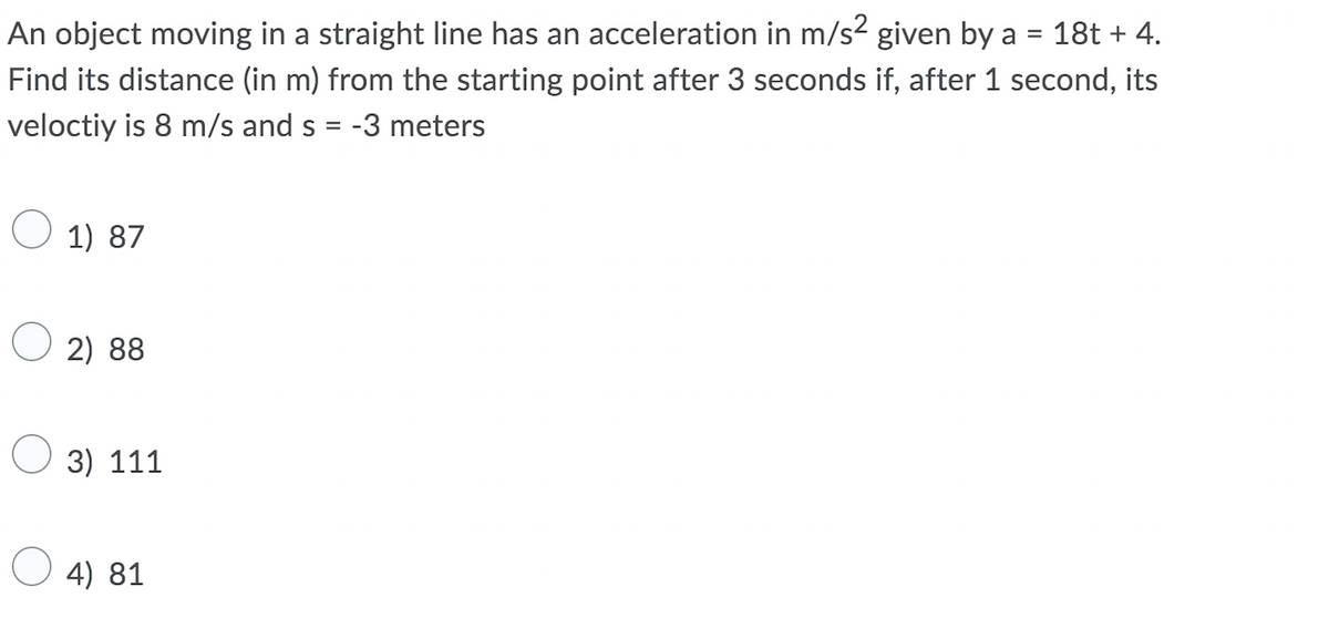 An object moving in a straight line has an acceleration in m/s? given by a
18t + 4.
Find its distance (in m) from the starting point after 3 seconds if, after 1 second, its
veloctiy is 8 m/s and s = -3 meters
O 1) 87
2) 88
3) 111
O 4) 81

