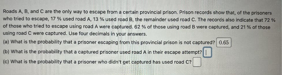 Roads A, B, and C are the only way to escape from a certain provincial prison. Prison records show that, of the prisoners
who tried to escape, 17% used road A, 13 % used road B, the remainder used road C. The records also indicate that 72 %
of those who tried to escape using road A were captured. 62 % of those using road B were captured, and 21% of those
using road C were captured. Use four decimals in your answers.
(a) What is the probability that a prisoner escaping from this provincial prison is not captured? 0.65
(b) What is the probability that a captured prisoner used road A in their escape attempt?
(c) What is the probability that a prisoner who didn't get captured has used road C?