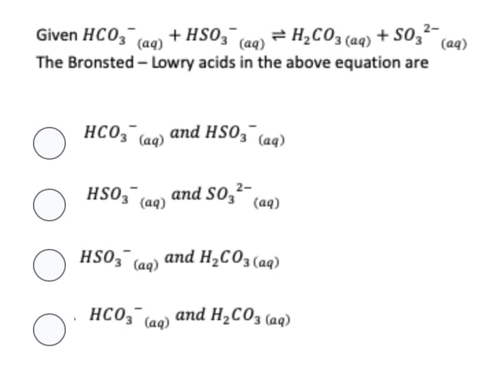 2-
Given HCO3(aq) + HSO3 (aq) = H₂CO3(aq) + S03² (aq)
The Bronsted - Lowry acids in the above equation are
O
O
O
O
.
HCO3(aq)
and HSO3(aq)
HSO3(aq)
HSO3(aq)
2-
and S03²
(aq)
and H₂CO3(aq)
HCO3(aq)
and H₂CO3(aq)