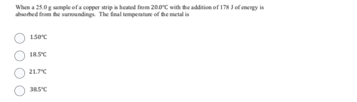 When a 25.0 g sample of a copper strip is heated from 20.0°C with the addition of 178 J of energy is
absorbed from the surroundings. The final temperature of the metal is
1.50°C
18.5°C
21.7°C
38.5°C