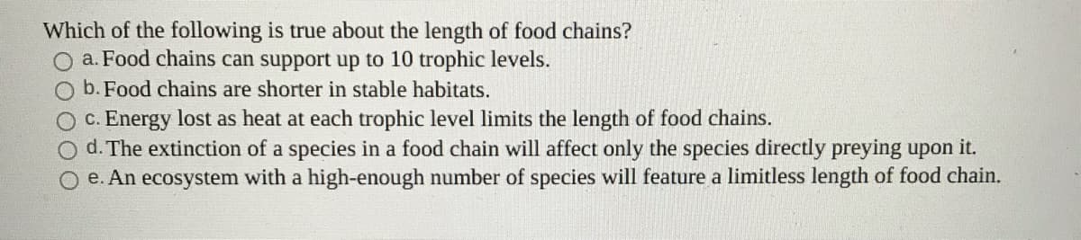 Which of the following is true about the length of food chains?
a. Food chains can support up to 10 trophic levels.
b. Food chains are shorter in stable habitats.
c. Energy lost as heat at each trophic level limits the length of food chains.
O d. The extinction of a species in a food chain will affect only the species directly preying upon it.
e. An ecosystem with a high-enough number of species will feature a limitless length of food chain.
