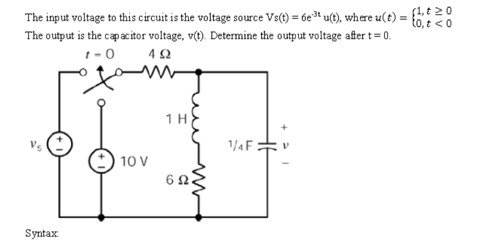 f1, t 20
to, t <0
The input voltage to this circuit is the voltage source Vs(t) = 6e3t u(t), where u(t) =
The output is the capacitor voltage, v(t). Determine the output voltage after t= 0.
t - 0
4 Ω
1 H
+
Vs
1/4F.
10 V
6Ω
Syntax:
