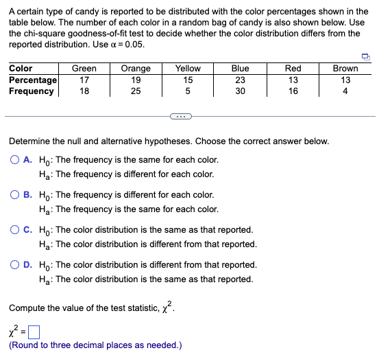 A certain type of candy is reported to be distributed with the color percentages shown in the
table below. The number of each color in a random bag of candy is also shown below. Use
the chi-square goodness-of-fit test to decide whether the color distribution differs from the
reported distribution. Use α = 0.05.
Color
Percentage
Frequency
Green
17
18
Orange
19
25
Yellow
15
5
Blue
23
30
Determine the null and alternative hypotheses. Choose the correct answer below.
O A. Ho: The frequency is the same for each color.
H₂: The frequency is different for each color.
OB. Ho: The frequency is different for each color.
Ha: The frequency is the same for each color.
O C. Ho: The color distribution is the same as that reported.
H₂: The color distribution is different from that reported.
O D. Ho: The color distribution is different from that reported.
H₂: The color distribution is the same as that reported.
Compute the value of the test statistic, ².
x²=0
(Round to three decimal places as needed.)
Red
13
16
Brown
13
4
