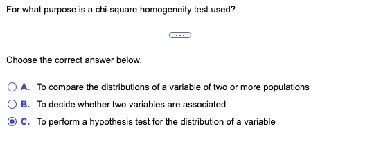 For what purpose is a chi-square homogeneity test used?
Choose the correct answer below.
O A. To compare the distributions of a variable of two or more populations
B. To decide whether two variables are associated
C. To perform a hypothesis test for the distribution of a variable
