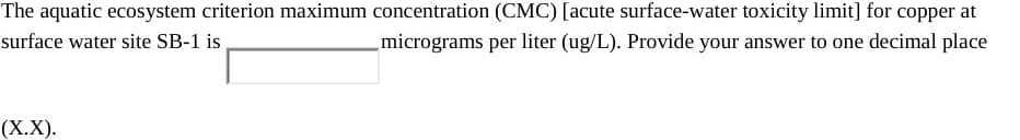 The aquatic ecosystem criterion maximum concentration (CMC) [acute surface-water toxicity limit] for copper at
surface water site SB-1 is
micrograms per liter (ug/L). Provide your answer to one decimal place
(Х.X).
