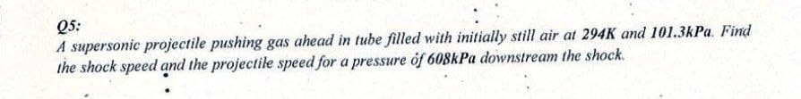 Q5:
A supersonic projectile pushing gas ahead in tube filled with initially still air at 294K and 101.3kPa. Find
the shock speed and the projectile speed for a pressure of 608kPa downstream the shock.