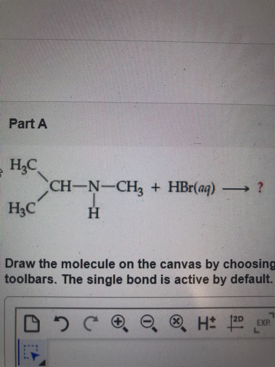 Part A
H3C
CH-N-CH, + HBr(aq)
H,C
H
Draw the molecule on the canvas by choosing
toolbars. The single bond is active by default.
® H exP
EXP

