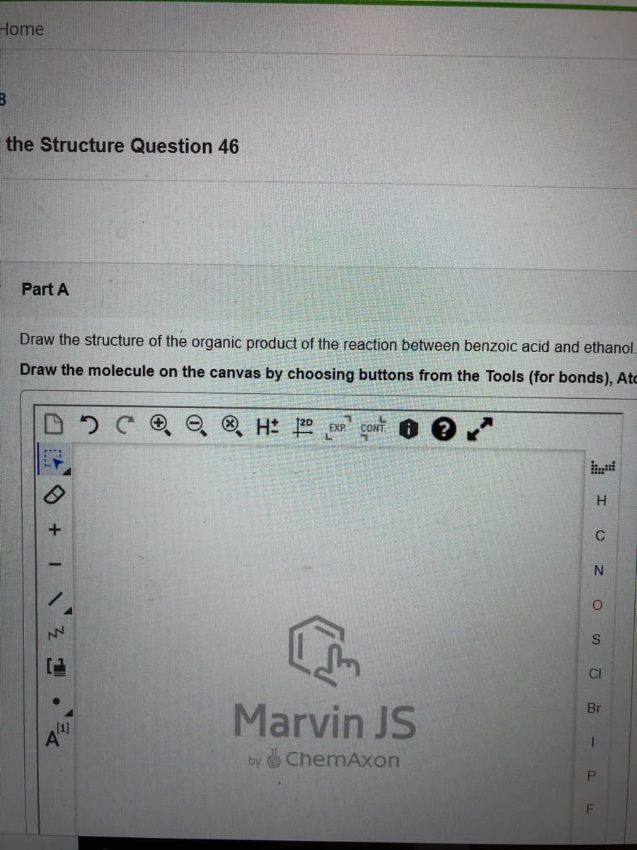 Home
the Structure Question 46
Part A
Draw the structure of the organic product of the reaction between benzoic acid and ethanol.
Draw the molecule on the canvas by choosing buttons from the Tools (for bonds), Atc
EXP.
CONTI
C
CI
Marvin JS
Br
[1]
by ChemAxon
SI
P.
F.
