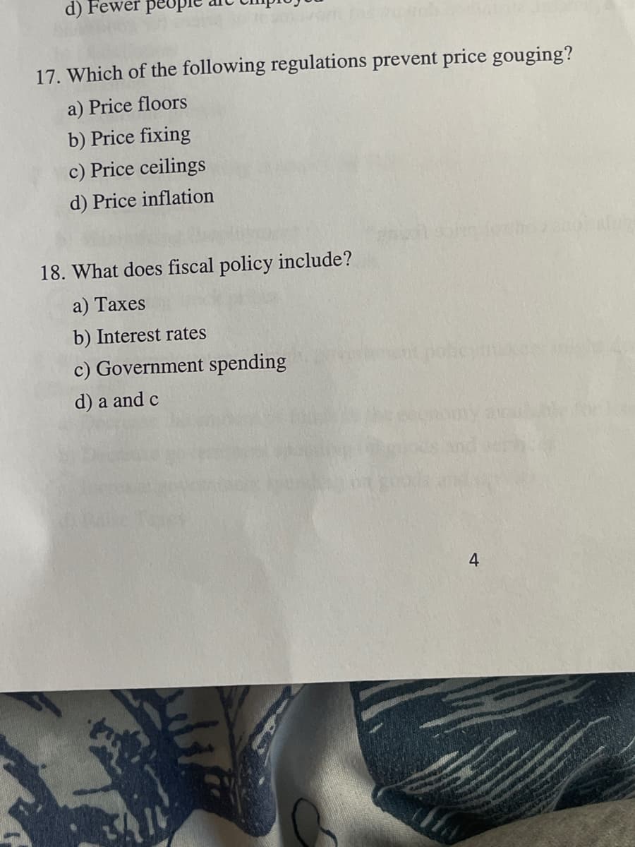 d)
peo
17. Which of the following regulations prevent price gouging?
a) Price floors
b) Price fixing
c) Price ceilings
d) Price inflation
18. What does fiscal policy include?
a) Taxes
b) Interest rates
c) Government spending
d) a and c
4